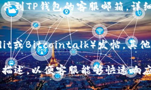 要联系TP钱包的客服，您可以尝试以下几种方式：

### 1. 官方网站
访问TP钱包的官方网站，通常在网站的底部或“联系我们”页面都有客服联系方式和在线聊天功能。

### 2. 社交媒体
关注TP钱包的官方社交媒体账号，如Twitter、Telegram、Facebook等，通常可以通过这些平台与客服进行互动。

### 3. 应用内客服
打开TP钱包应用，在设置或帮助页面中可能会找到联系客服的选项，通常包括在线聊天和邮件支持。

### 4. 电子邮件
如果找不到在线聊天功能，您可以发送电子邮件到TP钱包的客服邮箱，详细描述您的问题，通常会在24小时内得到回复。

### 5. 社区论坛
在区块链和加密货币相关的社区论坛（如Reddit或Bitcointalk）发帖，其他用户和开发者有时能提供快速的帮助和建议。

选择适合您的联系方式，确保提供清晰的问题描述，以便客服能够快速响应您的需求。